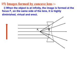 15) Images formed by concave lens :-
i) When the object is at infinity, the image is formed at the
focus F1 on the same side of the lens, it is highly
diminished, virtual and erect.
F1 O
 