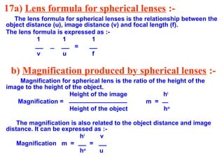 17a) Lens formula for spherical lenses :-
The lens formula for spherical lenses is the relationship between the
object distance (u), image distance (v) and focal length (f).
The lens formula is expressed as :-
1 1 1
=
v u f
b) Magnification produced by spherical lenses :-
Magnification for spherical lens is the ratio of the height of the
image to the height of the object.
Height of the image hi
Magnification = m =
Height of the object ho
The magnification is also related to the object distance and image
distance. It can be expressed as :-
hi
v
Magnification m = =
ho
u
 