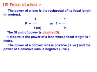 18) Power of a lens :-
The power of a lens is the reciprocal of its focal length
(in metres).
I 1
P = or f =
f (m) P
The SI unit of power is dioptre (D).
1 dioptre is the power of a lens whose focal length is 1
metre.
The power of a convex lens is positive ( + ve ) and the
power of a concave lens is negative ( - ve ).
 