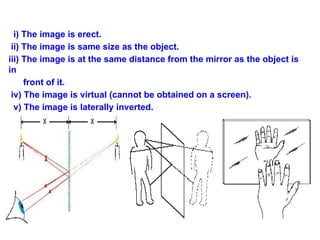 i) The image is erect.
ii) The image is same size as the object.
iii) The image is at the same distance from the mirror as the object is
in
front of it.
iv) The image is virtual (cannot be obtained on a screen).
v) The image is laterally inverted.
 