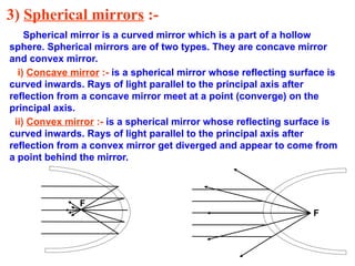 3) Spherical mirrors :-
Spherical mirror is a curved mirror which is a part of a hollow
sphere. Spherical mirrors are of two types. They are concave mirror
and convex mirror.
i) Concave mirror :- is a spherical mirror whose reflecting surface is
curved inwards. Rays of light parallel to the principal axis after
reflection from a concave mirror meet at a point (converge) on the
principal axis.
ii) Convex mirror :- is a spherical mirror whose reflecting surface is
curved inwards. Rays of light parallel to the principal axis after
reflection from a convex mirror get diverged and appear to come from
a point behind the mirror.
F
F
 