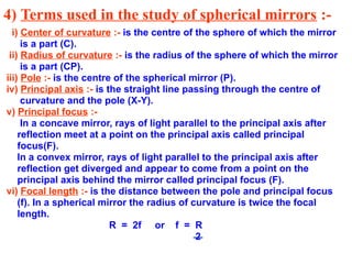 4) Terms used in the study of spherical mirrors :-
i) Center of curvature :- is the centre of the sphere of which the mirror
is a part (C).
ii) Radius of curvature :- is the radius of the sphere of which the mirror
is a part (CP).
iii) Pole :- is the centre of the spherical mirror (P).
iv) Principal axis :- is the straight line passing through the centre of
curvature and the pole (X-Y).
v) Principal focus :-
In a concave mirror, rays of light parallel to the principal axis after
reflection meet at a point on the principal axis called principal
focus(F).
In a convex mirror, rays of light parallel to the principal axis after
reflection get diverged and appear to come from a point on the
principal axis behind the mirror called principal focus (F).
vi) Focal length :- is the distance between the pole and principal focus
(f). In a spherical mirror the radius of curvature is twice the focal
length.
R = 2f or f = R
2
 