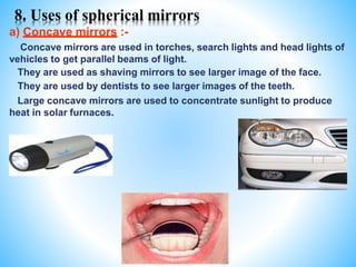 8. Uses of spherical mirrors
a) Concave mirrors :-
Concave mirrors are used in torches, search lights and head lights of
vehicles to get parallel beams of light.
They are used as shaving mirrors to see larger image of the face.
They are used by dentists to see larger images of the teeth.
Large concave mirrors are used to concentrate sunlight to produce
heat in solar furnaces.
 