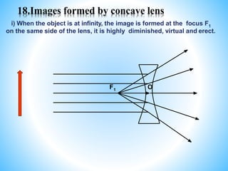 18.Images formed by concave lens
i) When the object is at infinity, the image is formed at the focus F1
on the same side of the lens, it is highly diminished, virtual and erect.
F1 O
 