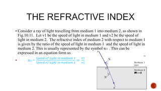  Consider a ray of light travelling from medium 1 into medium 2, as shown in
Fig.10.11. Let v1 be the speed of light in medium 1 and v2 be the speed of
light in medium 2. The refractive index of medium 2 with respect to medium 1
is given by the ratio of the speed of light in medium 1 and the speed of light in
medium 2. This is usually represented by the symbol n21 . This can be
expressed in an equation form as
 n21 =
𝑆𝑝𝑒𝑒𝑑 𝑜𝑓 𝑙𝑖𝑔ℎ𝑡 𝑖𝑛 𝑚𝑒𝑑𝑖𝑢𝑚 1
𝑆𝑝𝑒𝑒𝑑 𝑜𝑓 𝑙𝑖𝑔ℎ𝑡 𝑖𝑛 𝑚𝑒𝑑𝑖𝑢𝑚 2
=
𝑣1
𝑣2
 