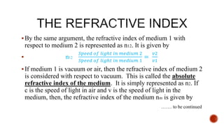 By the same argument, the refractive index of medium 1 with
respect to medium 2 is represented as n12. It is given by
 n12
𝑆𝑝𝑒𝑒𝑑 𝑜𝑓 𝑙𝑖𝑔ℎ𝑡 𝑖𝑛 𝑚𝑒𝑑𝑖𝑢𝑚 2
𝑆𝑝𝑒𝑒𝑑 𝑜𝑓 𝑙𝑖𝑔ℎ𝑡 𝑖𝑛 𝑚𝑒𝑑𝑖𝑢𝑚 1
=
𝑣2
𝑣1
If medium 1 is vacuum or air, then the refractive index of medium 2
is considered with respect to vacuum. This is called the absolute
refractive index of the medium. It is simply represented as n2. If
c is the speed of light in air and v is the speed of light in the
medium, then, the refractive index of the medium nm is given by
……. to be continued
 