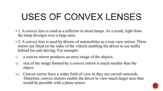  1. A convex lens is used as a reflector in street lamps. As a result, light from
the lamp diverges over a large area.
 2. A convex lens is used by drivers of automobiles as a rear view mirror. These
mirror are fitted on the sides of the vehicle enabling the driver to see traffic
behind for safe driving. For example:
i) a convex mirror produces an erect image of the objects.
ii) size of the image formed by a convex mirror is much smaller than the
object.
iii) Convex mirror have a wider field of view as they are curved outwards.
Therefore, convex mirrors enable the driver to view much larger area than
would be possible with a plane mirror.
 