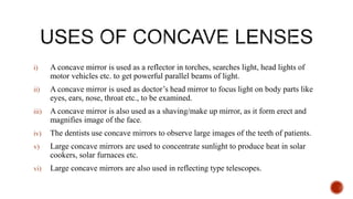 i) A concave mirror is used as a reflector in torches, searches light, head lights of
motor vehicles etc. to get powerful parallel beams of light.
ii) A concave mirror is used as doctor’s head mirror to focus light on body parts like
eyes, ears, nose, throat etc., to be examined.
iii) A concave mirror is also used as a shaving/make up mirror, as it form erect and
magnifies image of the face.
iv) The dentists use concave mirrors to observe large images of the teeth of patients.
v) Large concave mirrors are used to concentrate sunlight to produce heat in solar
cookers, solar furnaces etc.
vi) Large concave mirrors are also used in reflecting type telescopes.
 