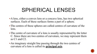 A lens, either a convex lens or a concave lens, has two spherical
surfaces. Each of these surfaces forms a part of a sphere.
The centres of these spheres are called centres of curvature of the
lens.
The centre of curvature of a lens is usually represented by the letter
C. Since there are two centres of curvature, we may represent them
as C1 and C2.
An imaginary straight line passing through the two centres of
curvature of a lens is called its principal axis.
 