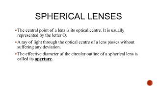The central point of a lens is its optical centre. It is usually
represented by the letter O.
A ray of light through the optical centre of a lens passes without
suffering any deviation.
The effective diameter of the circular outline of a spherical lens is
called its aperture.
 
