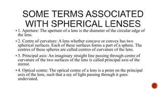  1. Aperture: The aperture of a lens is the diameter of the circular edge of
the lens.
 2. Centre of curvature: A lens whether concave or convex has two
spherical surfaces. Each of these surfaces forms a part of a sphere. The
centres of these spheres are called centres of curvature of the lens.
 3. Principal axis: An imaginary straight line passing through centre of
curvature of the two surfaces of the lens is called principal axis of the
mirror.
 4. Optical centre: The optical centre of a lens is a point on the principal
axis of the lens, such that a ray of light passing through it goes
undeviated.
 