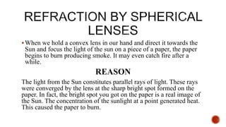 When we hold a convex lens in our hand and direct it towards the
Sun and focus the light of the sun on a piece of a paper, the paper
begins to burn producing smoke. It may even catch fire after a
while.
REASON
The light from the Sun constitutes parallel rays of light. These rays
were converged by the lens at the sharp bright spot formed on the
paper. In fact, the bright spot you got on the paper is a real image of
the Sun. The concentration of the sunlight at a point generated heat.
This caused the paper to burn.
 