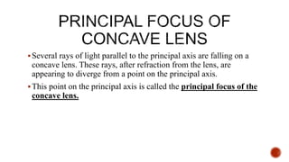 Several rays of light parallel to the principal axis are falling on a
concave lens. These rays, after refraction from the lens, are
appearing to diverge from a point on the principal axis.
This point on the principal axis is called the principal focus of the
concave lens.
 