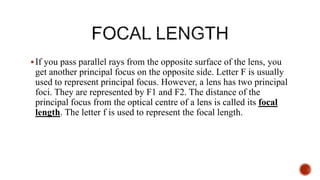 If you pass parallel rays from the opposite surface of the lens, you
get another principal focus on the opposite side. Letter F is usually
used to represent principal focus. However, a lens has two principal
foci. They are represented by F1 and F2. The distance of the
principal focus from the optical centre of a lens is called its focal
length. The letter f is used to represent the focal length.
 