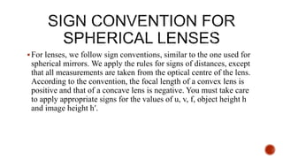 For lenses, we follow sign conventions, similar to the one used for
spherical mirrors. We apply the rules for signs of distances, except
that all measurements are taken from the optical centre of the lens.
According to the convention, the focal length of a convex lens is
positive and that of a concave lens is negative. You must take care
to apply appropriate signs for the values of u, v, f, object height h
and image height h′.
 