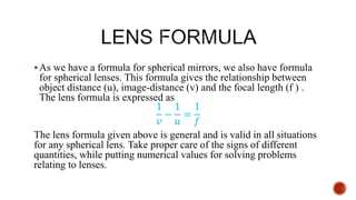 As we have a formula for spherical mirrors, we also have formula
for spherical lenses. This formula gives the relationship between
object distance (u), image-distance (v) and the focal length (f ) .
The lens formula is expressed as
1
𝑣
−
1
𝑢
=
1
𝑓
The lens formula given above is general and is valid in all situations
for any spherical lens. Take proper care of the signs of different
quantities, while putting numerical values for solving problems
relating to lenses.
 