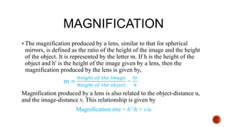 MAGNIFICATION
 The magnification produced by a lens, similar to that for spherical
mirrors, is defined as the ratio of the height of the image and the height
of the object. It is represented by the letter m. If h is the height of the
object and h′ is the height of the image given by a lens, then the
magnification produced by the lens is given by,
m =
𝐻𝑒𝑖𝑔ℎ𝑡 𝑜𝑓 𝑡ℎ𝑒 𝐼𝑚𝑎𝑔𝑒
𝐻𝑒𝑖𝑔ℎ𝑡 𝑜𝑓 𝑡ℎ𝑒 𝑜𝑏𝑗𝑒𝑐𝑡
=
ℎ′
ℎ
Magnification produced by a lens is also related to the object-distance u,
and the image-distance v. This relationship is given by
Magnification (m) = h’/h = v/u
 