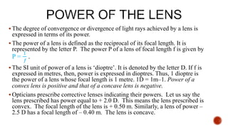  The degree of convergence or divergence of light rays achieved by a lens is
expressed in terms of its power.
 The power of a lens is defined as the reciprocal of its focal length. It is
represented by the letter P. The power P of a lens of focal length f is given by
P =
1
𝑓
.
 The SI unit of power of a lens is ‘dioptre’. It is denoted by the letter D. If f is
expressed in metres, then, power is expressed in dioptres. Thus, 1 dioptre is
the power of a lens whose focal length is 1 metre. 1D = 1m–1. Power of a
convex lens is positive and that of a concave lens is negative.
 Opticians prescribe corrective lenses indicating their powers. Let us say the
lens prescribed has power equal to + 2.0 D. This means the lens prescribed is
convex. The focal length of the lens is + 0.50 m. Similarly, a lens of power –
2.5 D has a focal length of – 0.40 m. The lens is concave.
 