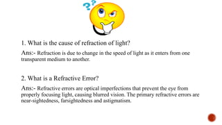 1. What is the cause of refraction of light?
Ans:- Refraction is due to change in the speed of light as it enters from one
transparent medium to another.
2. What is a Refractive Error?
Ans:- Refractive errors are optical imperfections that prevent the eye from
properly focusing light, causing blurred vision. The primary refractive errors are
near-sightedness, farsightedness and astigmatism.
 