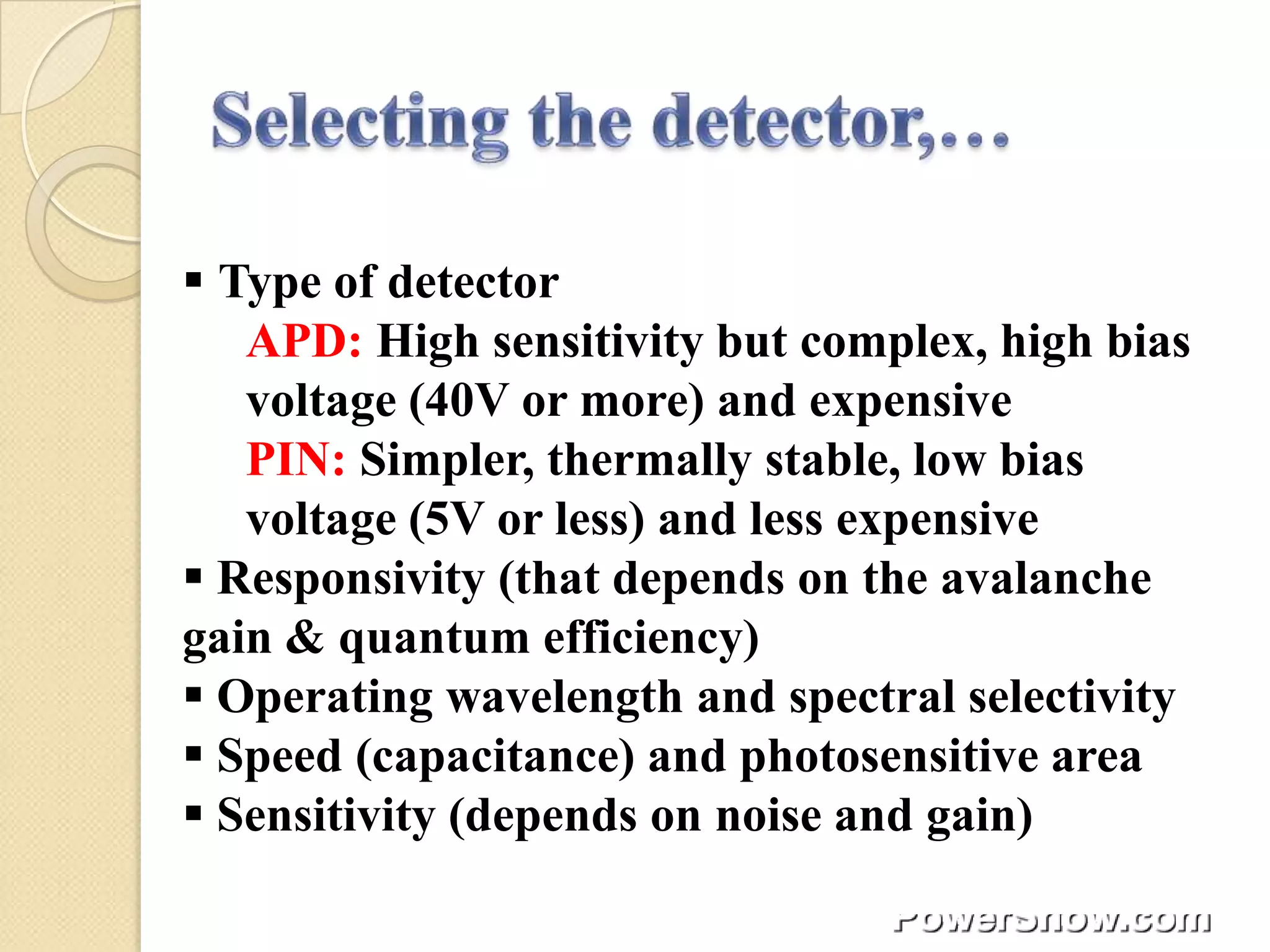  Type of detector
   APD: High sensitivity but complex, high bias
   voltage (40V or more) and expensive
   PIN: Simpler, thermally stable, low bias
   voltage (5V or less) and less expensive
 Responsivity (that depends on the avalanche
gain & quantum efficiency)
 Operating wavelength and spectral selectivity
 Speed (capacitance) and photosensitive area
 Sensitivity (depends on noise and gain)
 