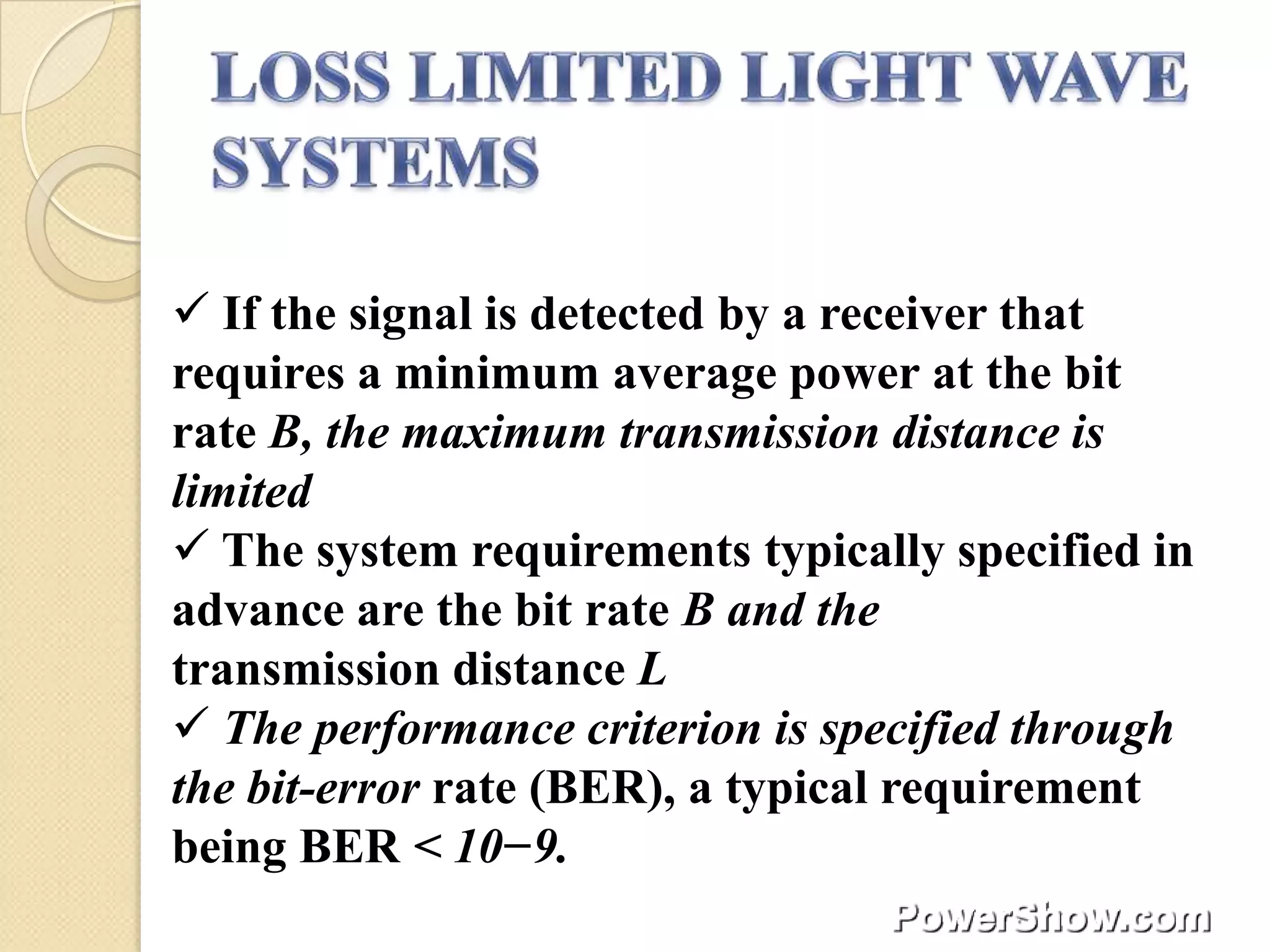  If the signal is detected by a receiver that
requires a minimum average power at the bit
rate B, the maximum transmission distance is
limited
 The system requirements typically specified in
advance are the bit rate B and the
transmission distance L
 The performance criterion is specified through
the bit-error rate (BER), a typical requirement
being BER < 10−9.
 
