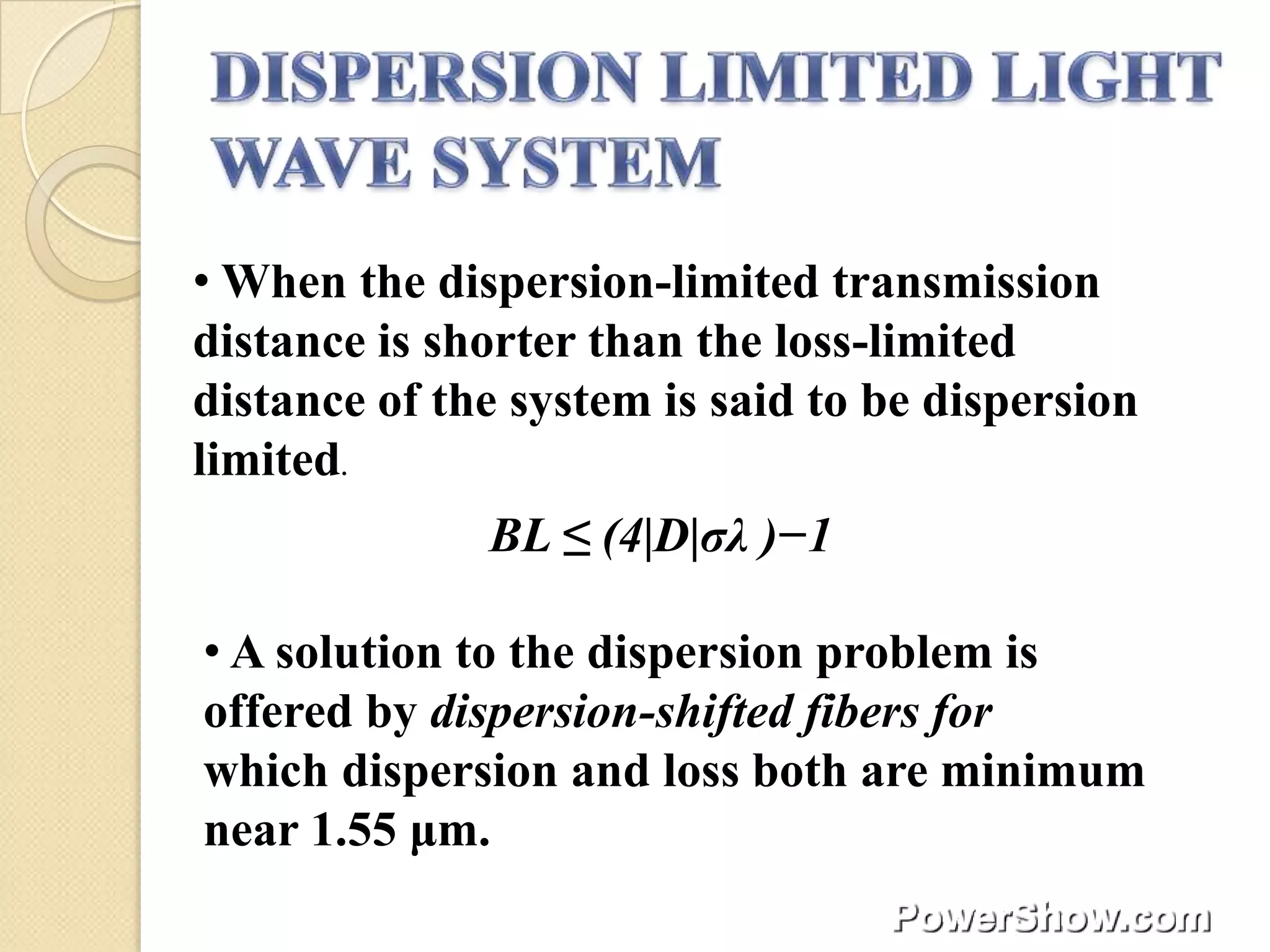 • When the dispersion-limited transmission
distance is shorter than the loss-limited
distance of the system is said to be dispersion
limited.
              BL ≤ (4|D|σλ )−1

• A solution to the dispersion problem is
offered by dispersion-shifted fibers for
which dispersion and loss both are minimum
near 1.55 μm.
 