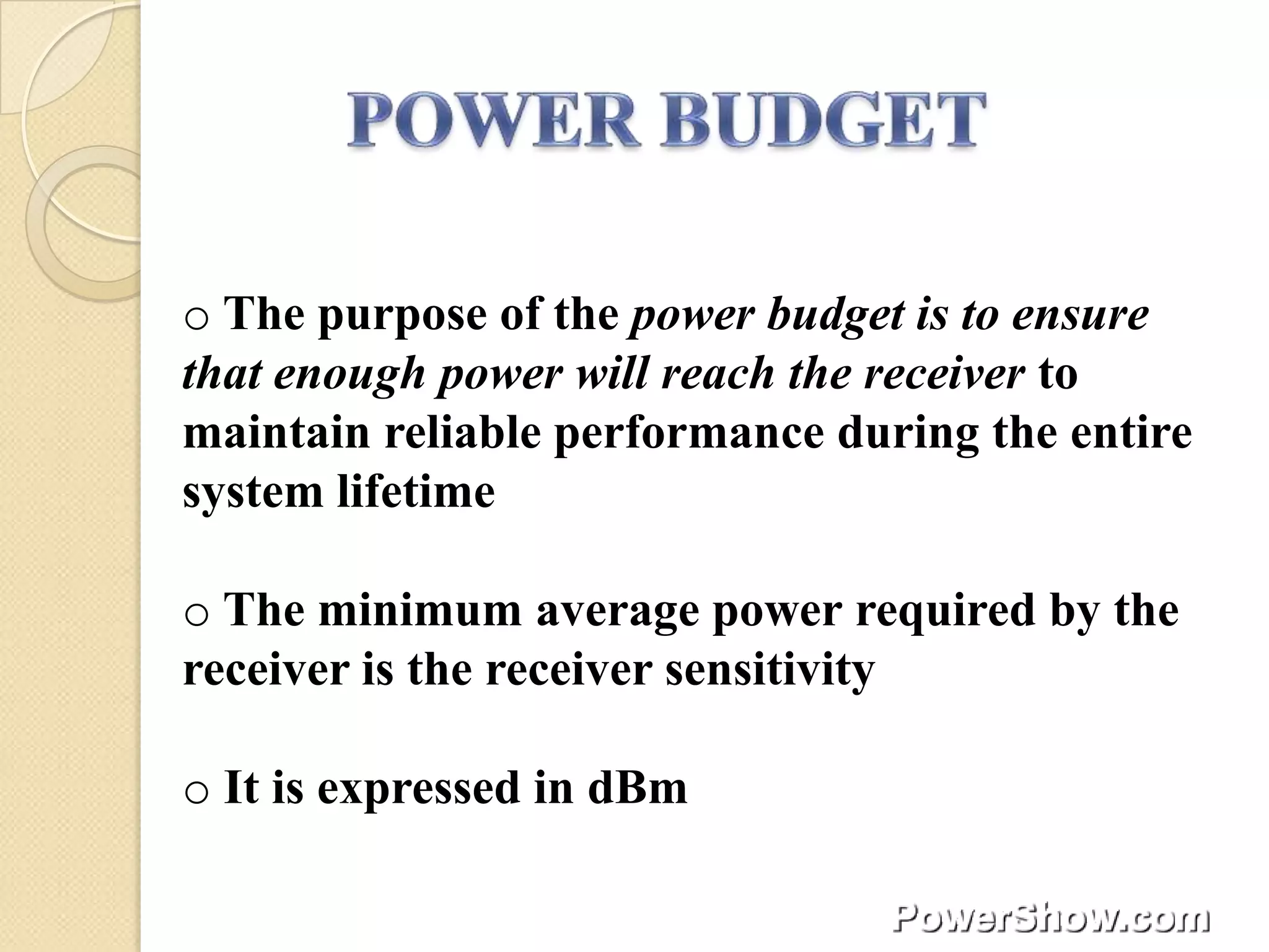 o The purpose of the power budget is to ensure
that enough power will reach the receiver to
maintain reliable performance during the entire
system lifetime

o The minimum average power required by the
receiver is the receiver sensitivity

o It is expressed in dBm
 