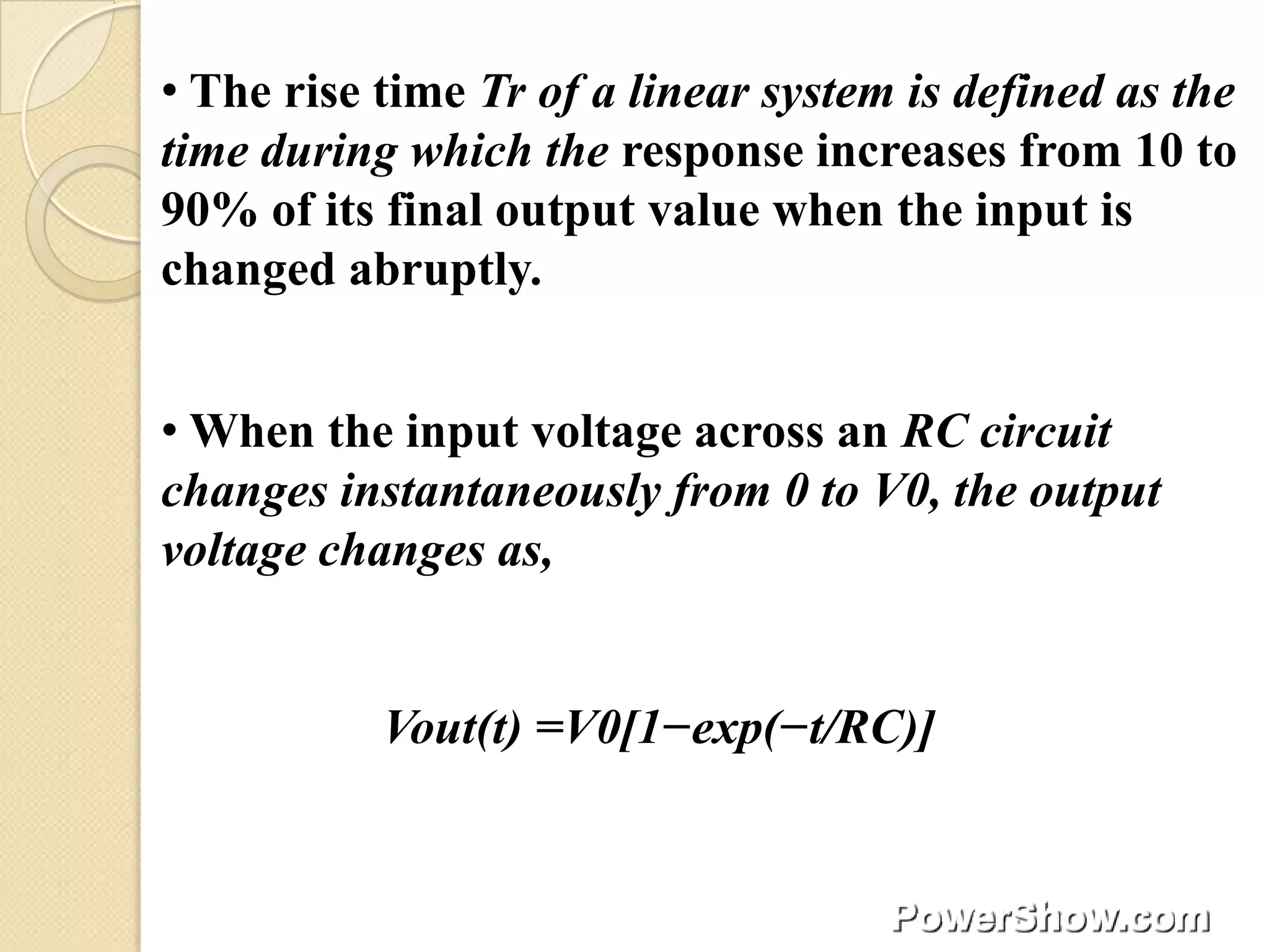 • The rise time Tr of a linear system is defined as the
time during which the response increases from 10 to
90% of its final output value when the input is
changed abruptly.


• When the input voltage across an RC circuit
changes instantaneously from 0 to V0, the output
voltage changes as,


           Vout(t) =V0[1−exp(−t/RC)]
 
