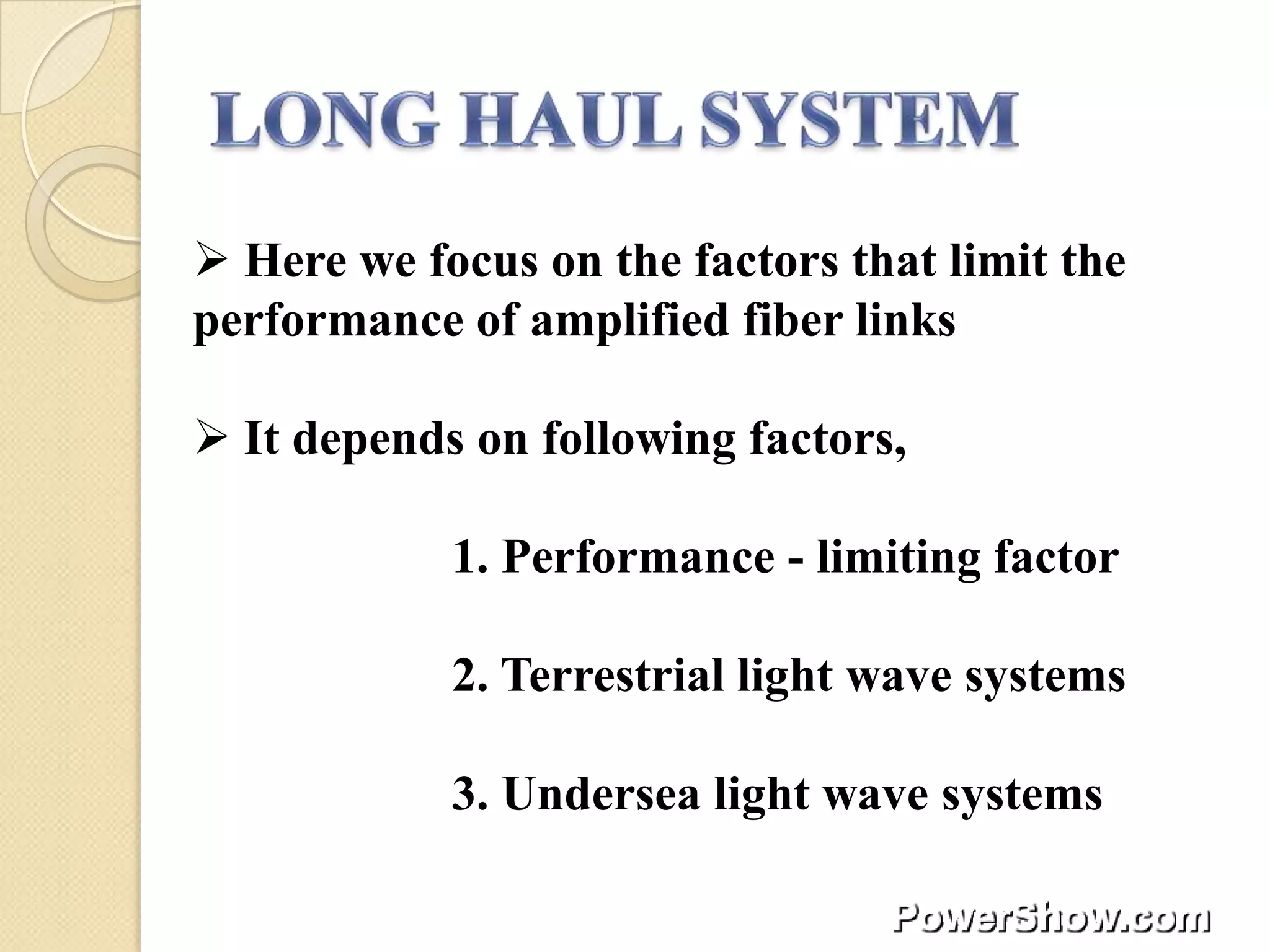  Here we focus on the factors that limit the
performance of amplified fiber links

 It depends on following factors,

            1. Performance - limiting factor

            2. Terrestrial light wave systems

            3. Undersea light wave systems
 