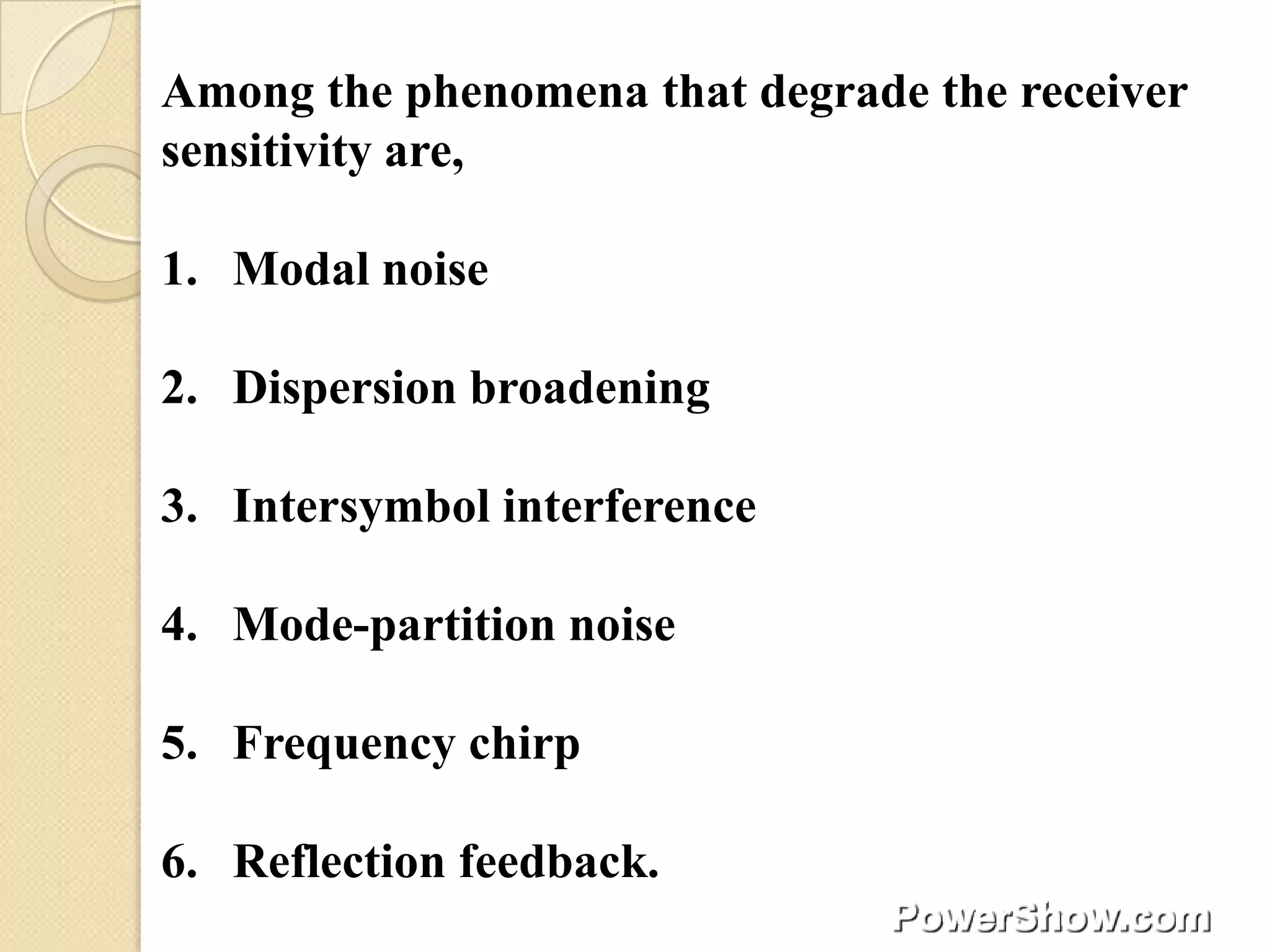 Among the phenomena that degrade the receiver
sensitivity are,

1. Modal noise

2. Dispersion broadening

3. Intersymbol interference

4. Mode-partition noise

5. Frequency chirp

6. Reflection feedback.
 