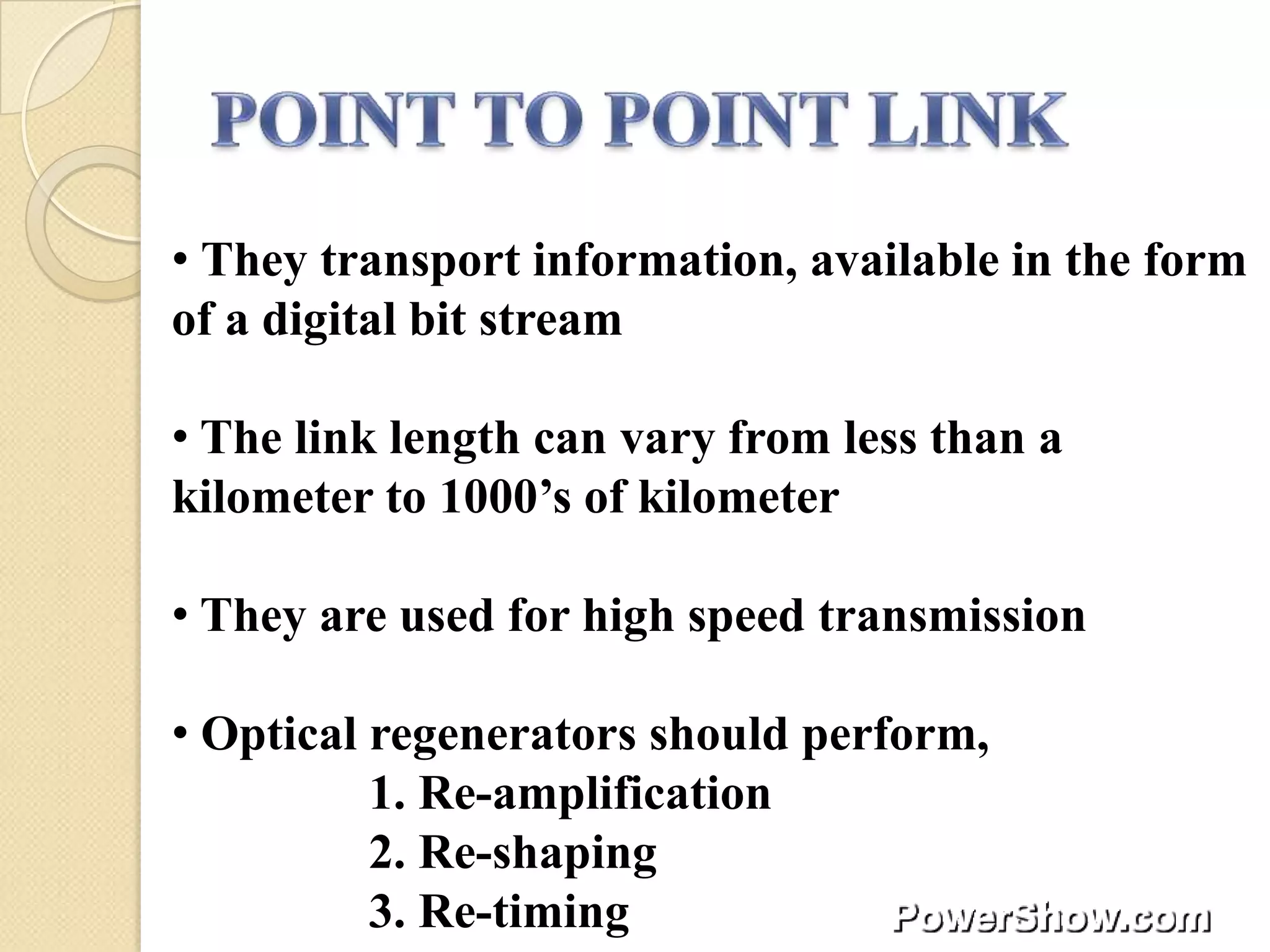 • They transport information, available in the form
of a digital bit stream

• The link length can vary from less than a
kilometer to 1000’s of kilometer

• They are used for high speed transmission

• Optical regenerators should perform,
          1. Re-amplification
          2. Re-shaping
          3. Re-timing
 