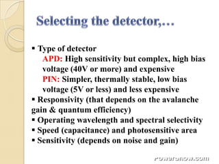  Type of detector
   APD: High sensitivity but complex, high bias
   voltage (40V or more) and expensive
   PIN: Simpler, thermally stable, low bias
   voltage (5V or less) and less expensive
 Responsivity (that depends on the avalanche
gain & quantum efficiency)
 Operating wavelength and spectral selectivity
 Speed (capacitance) and photosensitive area
 Sensitivity (depends on noise and gain)
 
