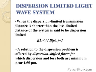 • When the dispersion-limited transmission
distance is shorter than the loss-limited
distance of the system is said to be dispersion
limited.
              BL ≤ (4|D|σλ )−1

• A solution to the dispersion problem is
offered by dispersion-shifted fibers for
which dispersion and loss both are minimum
near 1.55 μm.
 