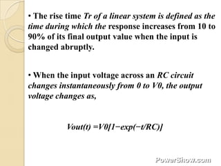 • The rise time Tr of a linear system is defined as the
time during which the response increases from 10 to
90% of its final output value when the input is
changed abruptly.


• When the input voltage across an RC circuit
changes instantaneously from 0 to V0, the output
voltage changes as,


           Vout(t) =V0[1−exp(−t/RC)]
 