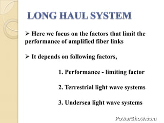  Here we focus on the factors that limit the
performance of amplified fiber links

 It depends on following factors,

            1. Performance - limiting factor

            2. Terrestrial light wave systems

            3. Undersea light wave systems
 