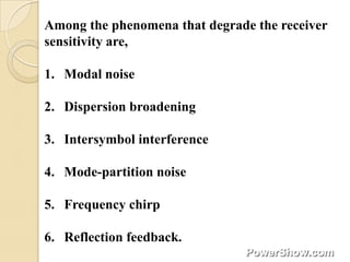 Among the phenomena that degrade the receiver
sensitivity are,

1. Modal noise

2. Dispersion broadening

3. Intersymbol interference

4. Mode-partition noise

5. Frequency chirp

6. Reflection feedback.
 