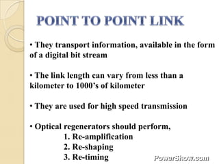 • They transport information, available in the form
of a digital bit stream

• The link length can vary from less than a
kilometer to 1000’s of kilometer

• They are used for high speed transmission

• Optical regenerators should perform,
          1. Re-amplification
          2. Re-shaping
          3. Re-timing
 