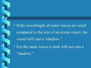 If the wavelength of water waves are small compared to the size of an ocean vessel, the vessel will cast a “shadow.”  For the same waves a stick will not cast a “shadow.”  