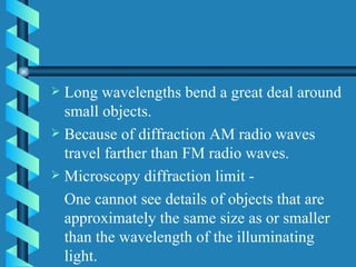 Long wavelengths bend a great deal around small objects. Because of diffraction AM radio waves travel farther than FM radio waves. Microscopy diffraction limit - One cannot see details of objects that are approximately the same size as or smaller than the wavelength of the illuminating light. 