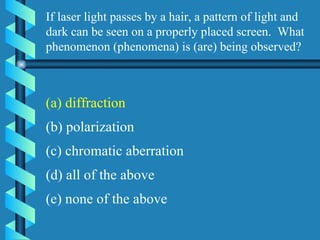 If laser light passes by a hair, a pattern of light and dark can be seen on a properly placed screen.  What phenomenon (phenomena) is (are) being observed? (a) diffraction (b) polarization (c) chromatic aberration (d) all of the above (e) none of the above (a) diffraction 