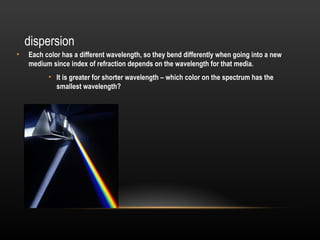 dispersion
•   Each color has a different wavelength, so they bend differently when going into a new
    medium since index of refraction depends on the wavelength for that media.
          • It is greater for shorter wavelength – which color on the spectrum has the
            smallest wavelength?
 