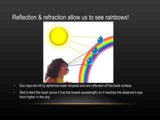 Reflection & refraction allow us to see rainbows!




•   Sun rays are hit by spherical water droplets and are reflected off the back surface.
•   Red is bent the least (since it has the lowest wavelength) so it reaches the observer’s eye
    from higher in the sky!
 