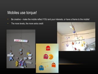 Mobiles use torque!
•   Be creative – make the mobile reflect YOU and your interests, or have a theme to the mobile!
•   The more levels, the more extra credit
 