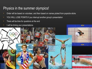 Physics in the summer olympics!
•   Order will be based on volunteer, and then based on names picked from popsicle sticks
•   YOU WILL LOSE POINTS if you interrupt another group’s presentation
•   There will be time for questions at the end
•   I will be timing your presentations
 