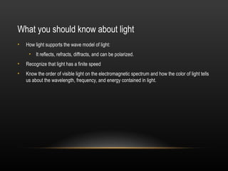 What you should know about light
•   How light supports the wave model of light:
     • It reflects, refracts, diffracts, and can be polarized.
•   Recognize that light has a finite speed
•   Know the order of visible light on the electromagnetic spectrum and how the color of light tells
    us about the wavelength, frequency, and energy contained in light.
 