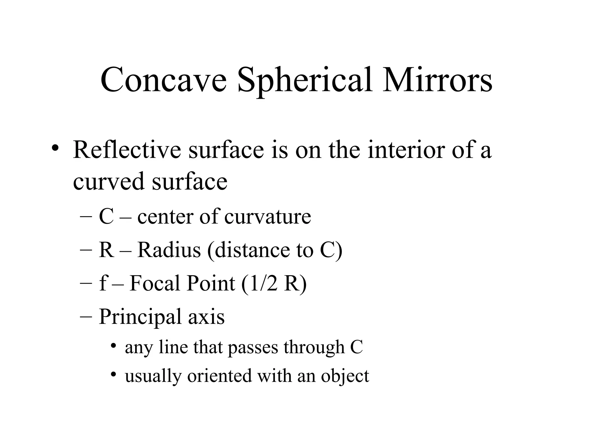 Concave Spherical Mirrors
• Reflective surface is on the interior of a
curved surface
–
–
–
–

C – center of curvature
R – Radius (distance to C)
f – Focal Point (1/2 R)
Principal axis
• any line that passes through C
• usually oriented with an object

 