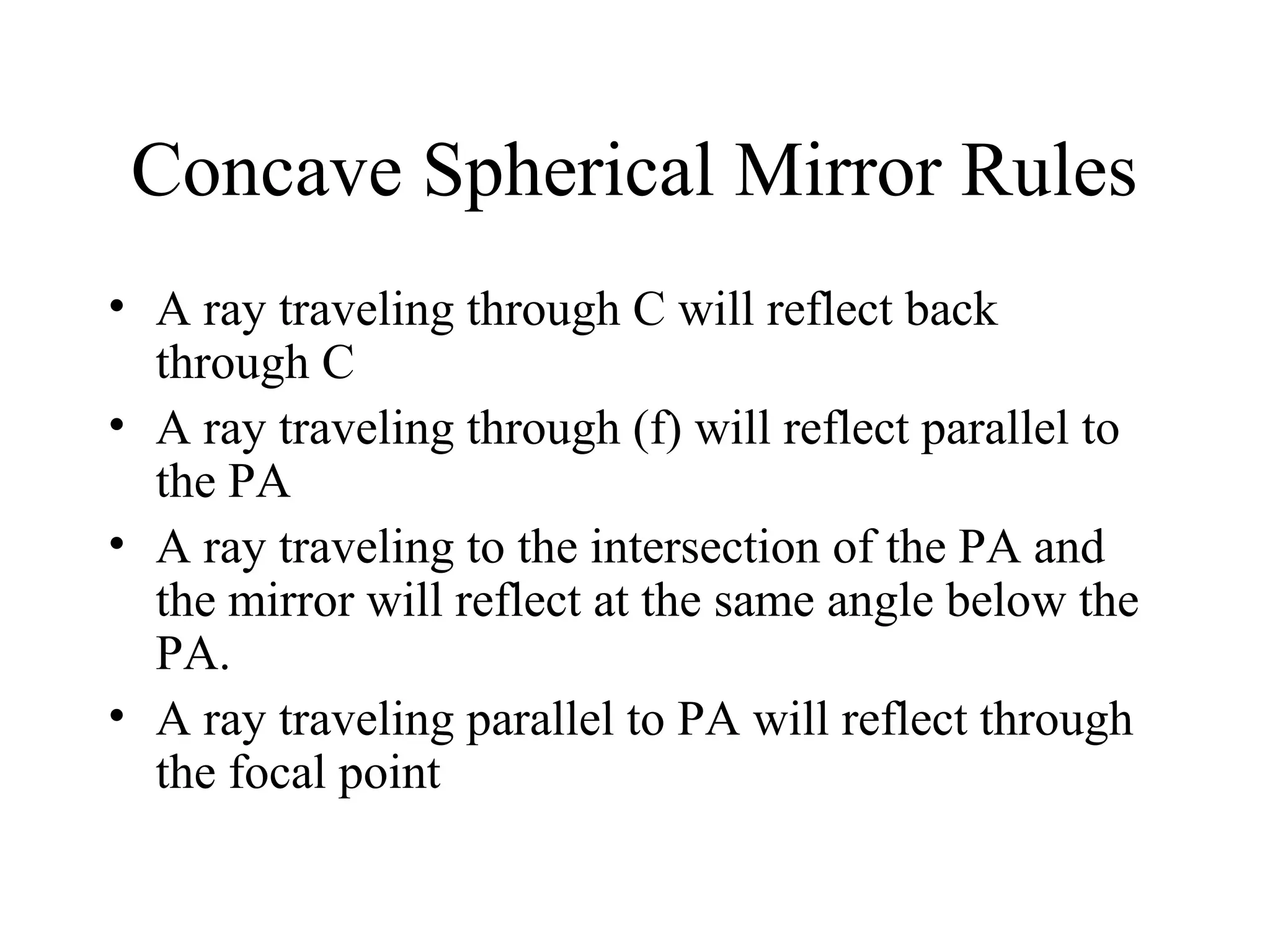 Concave Spherical Mirror Rules
• A ray traveling through C will reflect back
through C
• A ray traveling through (f) will reflect parallel to
the PA
• A ray traveling to the intersection of the PA and
the mirror will reflect at the same angle below the
PA.
• A ray traveling parallel to PA will reflect through
the focal point

 