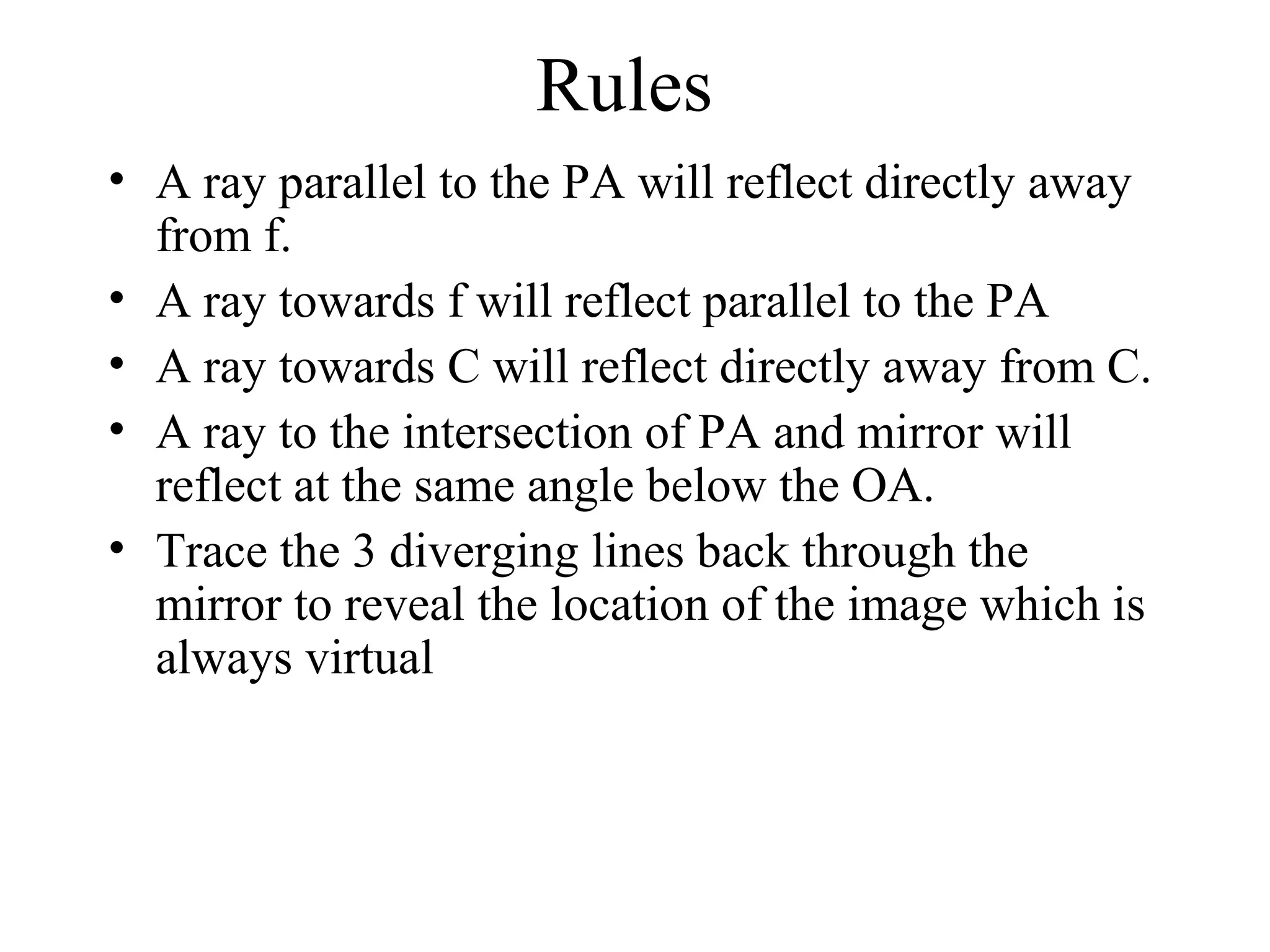 Rules
• A ray parallel to the PA will reflect directly away
from f.
• A ray towards f will reflect parallel to the PA
• A ray towards C will reflect directly away from C.
• A ray to the intersection of PA and mirror will
reflect at the same angle below the OA.
• Trace the 3 diverging lines back through the
mirror to reveal the location of the image which is
always virtual

 