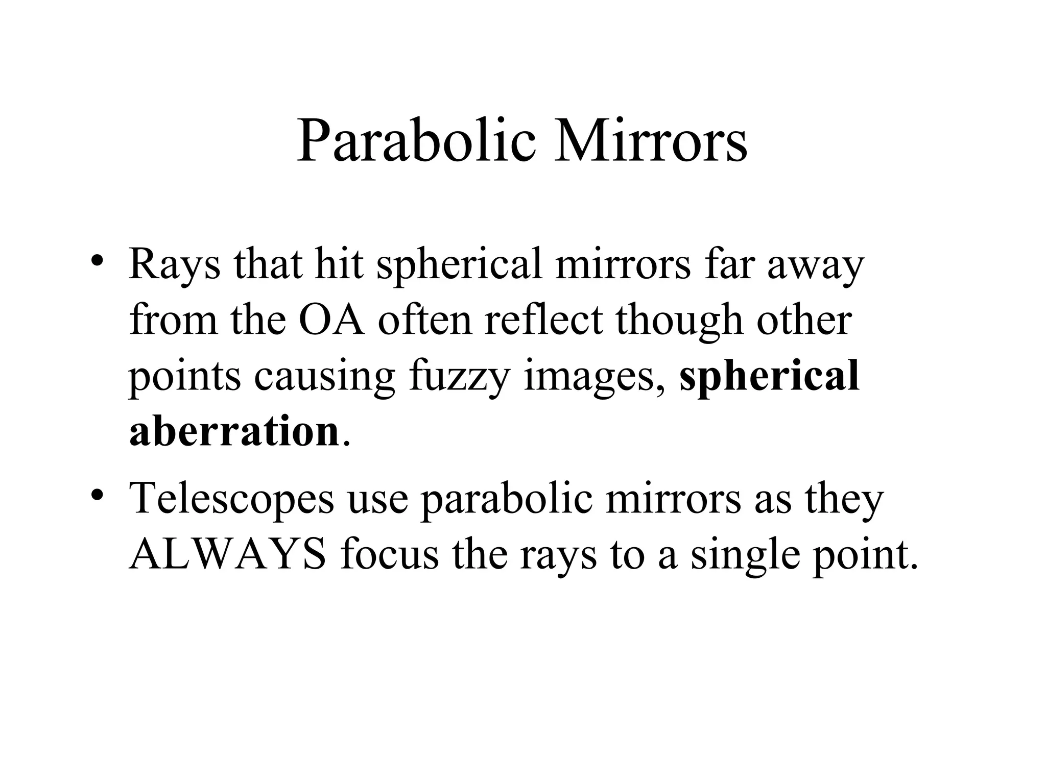 Parabolic Mirrors
• Rays that hit spherical mirrors far away
from the OA often reflect though other
points causing fuzzy images, spherical
aberration.
• Telescopes use parabolic mirrors as they
ALWAYS focus the rays to a single point.

 