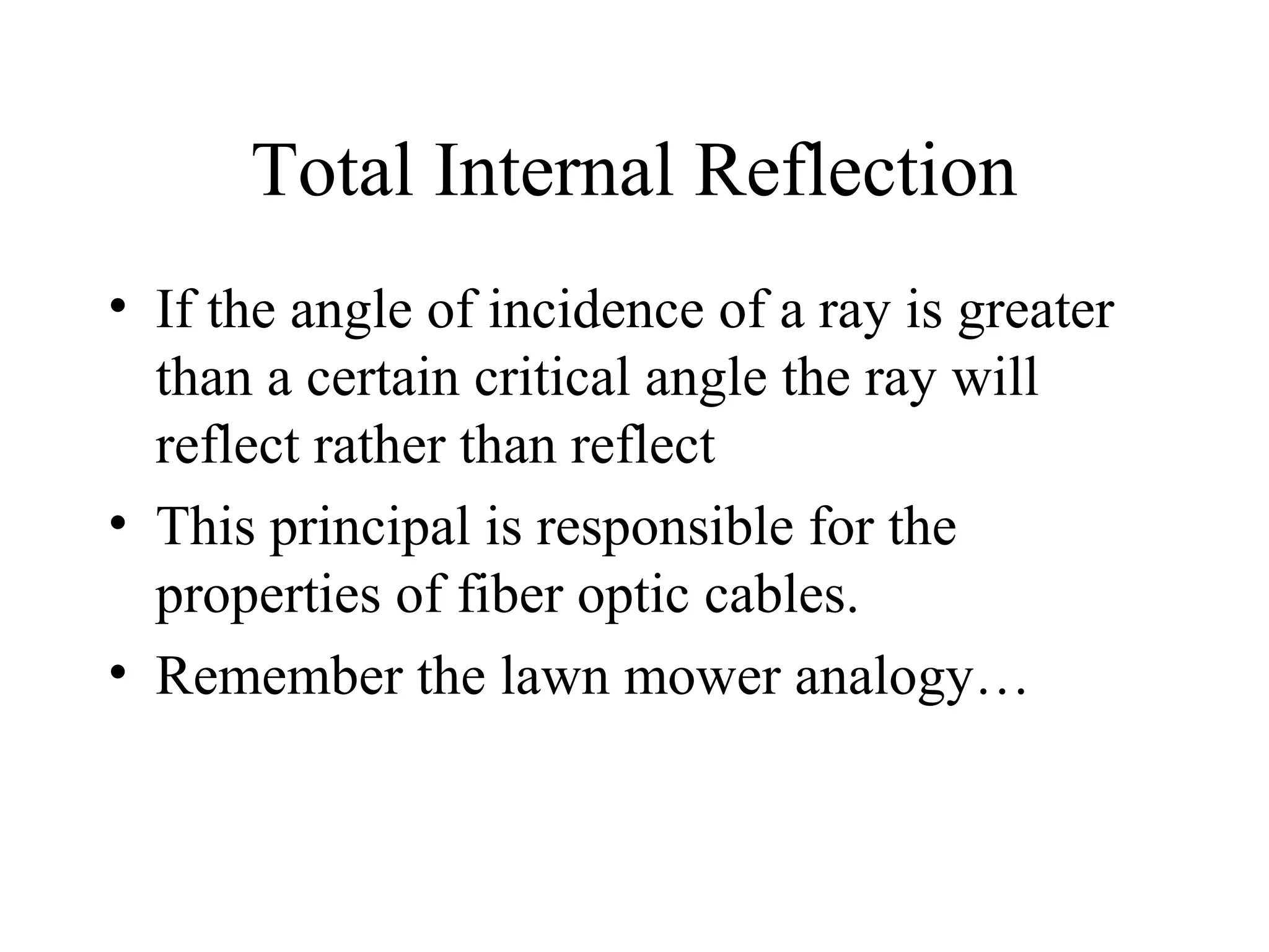 Total Internal Reflection
• If the angle of incidence of a ray is greater
than a certain critical angle the ray will
reflect rather than reflect
• This principal is responsible for the
properties of fiber optic cables.
• Remember the lawn mower analogy…

 